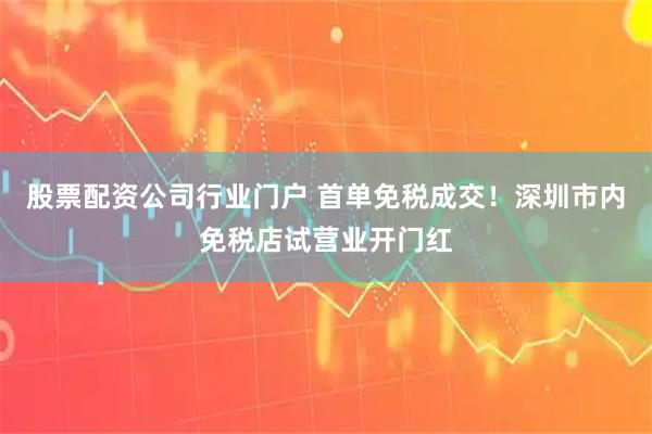 股票配资公司行业门户 首单免税成交！深圳市内免税店试营业开门红