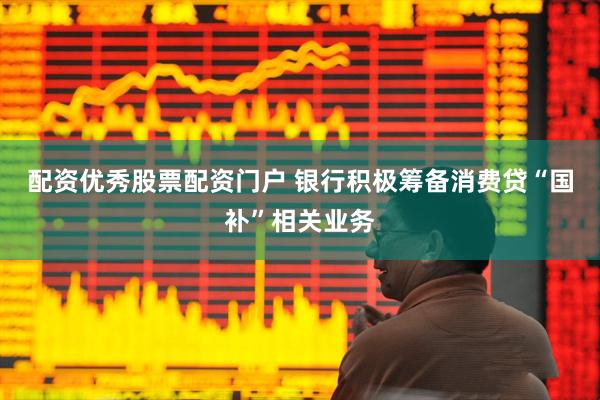 配资优秀股票配资门户 银行积极筹备消费贷“国补”相关业务