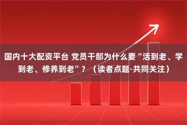 国内十大配资平台 党员干部为什么要“活到老、学到老、修养到老”？（读者点题·共同关注）