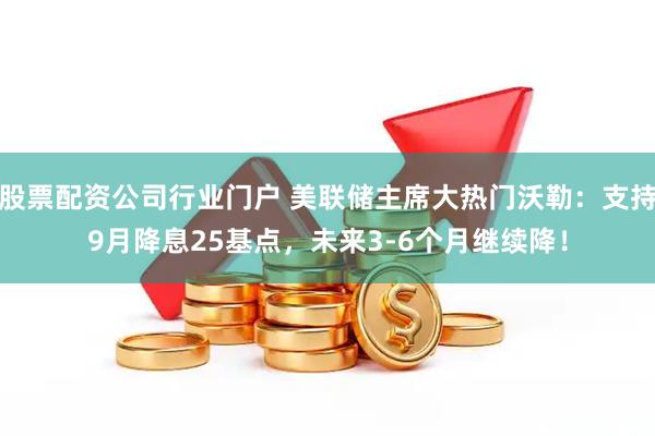 股票配资公司行业门户 美联储主席大热门沃勒：支持9月降息25基点，未来3-6个月继续降！