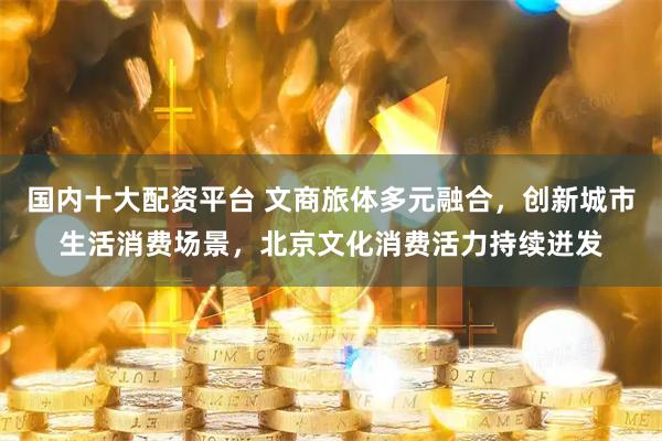 国内十大配资平台 文商旅体多元融合，创新城市生活消费场景，北京文化消费活力持续迸发