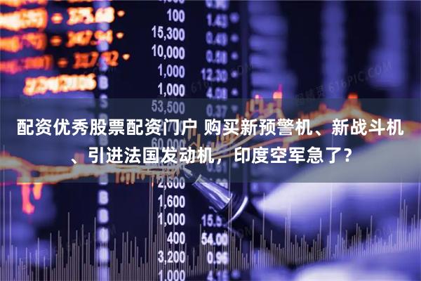 配资优秀股票配资门户 购买新预警机、新战斗机、引进法国发动机，印度空军急了？