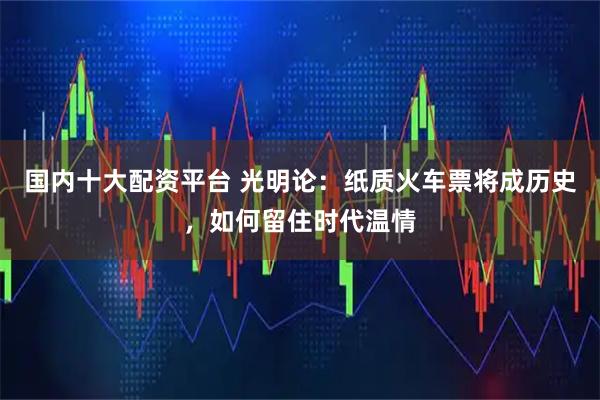 国内十大配资平台 光明论：纸质火车票将成历史，如何留住时代温情