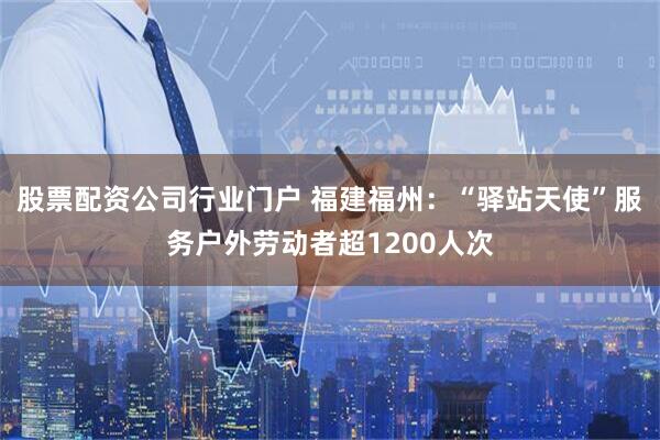 股票配资公司行业门户 福建福州：“驿站天使”服务户外劳动者超1200人次