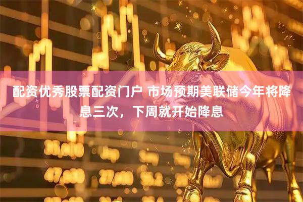 配资优秀股票配资门户 市场预期美联储今年将降息三次，下周就开始降息