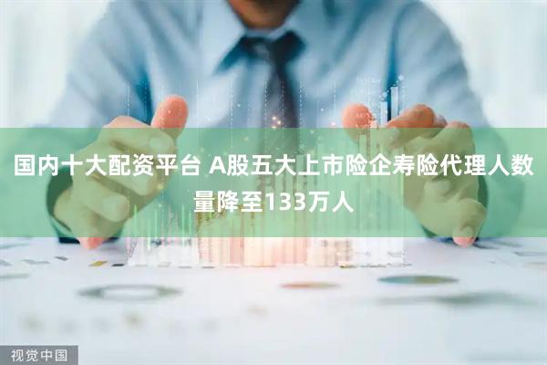 国内十大配资平台 A股五大上市险企寿险代理人数量降至133万人