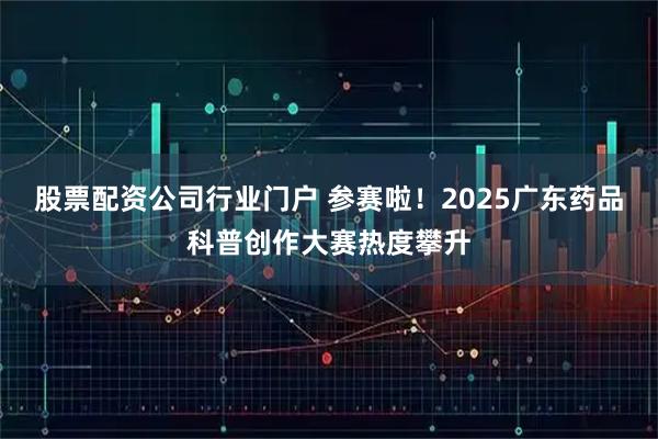 股票配资公司行业门户 参赛啦！2025广东药品科普创作大赛热度攀升
