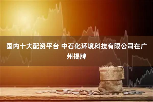 国内十大配资平台 中石化环境科技有限公司在广州揭牌