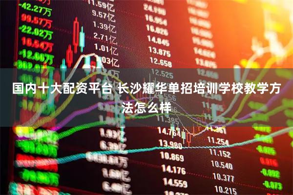 国内十大配资平台 长沙耀华单招培训学校教学方法怎么样