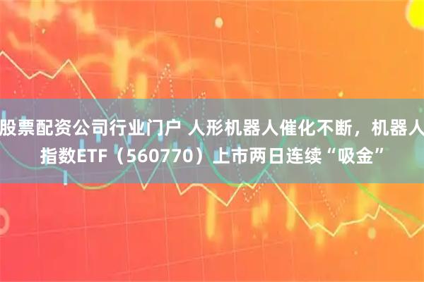股票配资公司行业门户 人形机器人催化不断，机器人指数ETF（560770）上市两日连续“吸金”