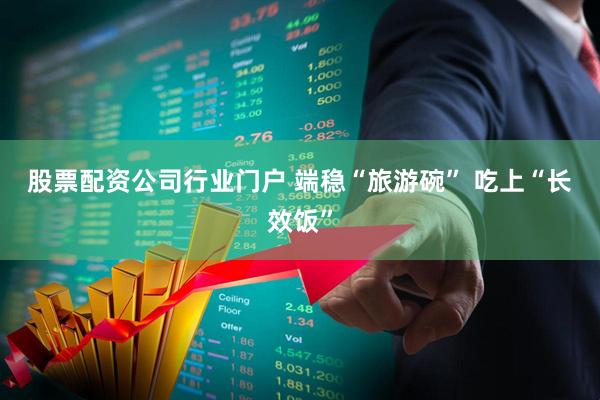 股票配资公司行业门户 端稳“旅游碗” 吃上“长效饭”