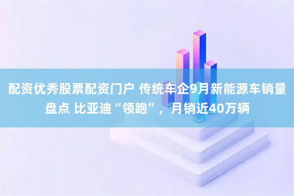 配资优秀股票配资门户 传统车企9月新能源车销量盘点 比亚迪“领跑”，月销近40万辆