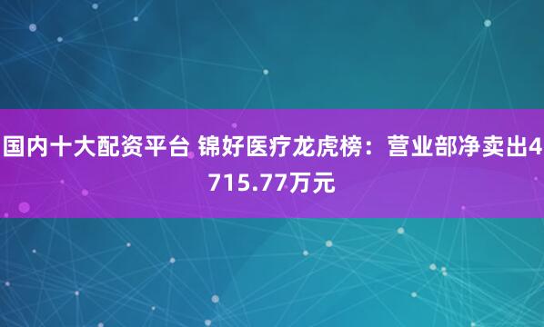 国内十大配资平台 锦好医疗龙虎榜：营业部净卖出4715.77万元