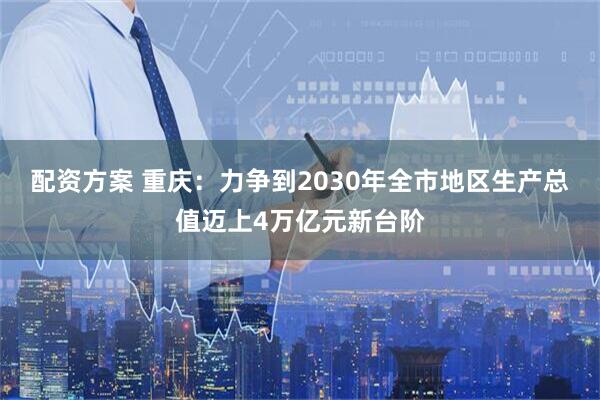 配资方案 重庆：力争到2030年全市地区生产总值迈上4万亿元新台阶