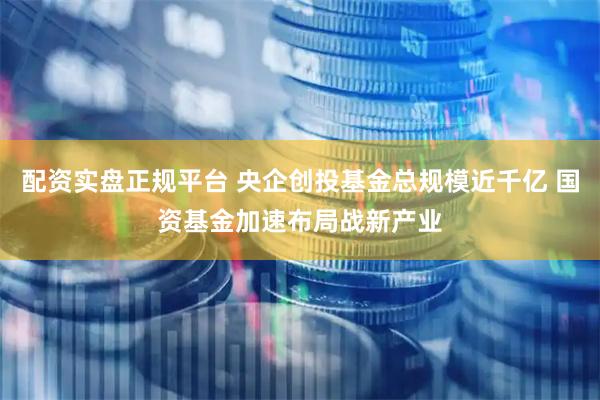 配资实盘正规平台 央企创投基金总规模近千亿 国资基金加速布局战新产业