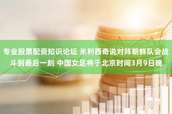 专业股票配资知识论坛 米利西奇说对阵朝鲜队会战斗到最后一刻 中国女足将于北京时间3月9日晚