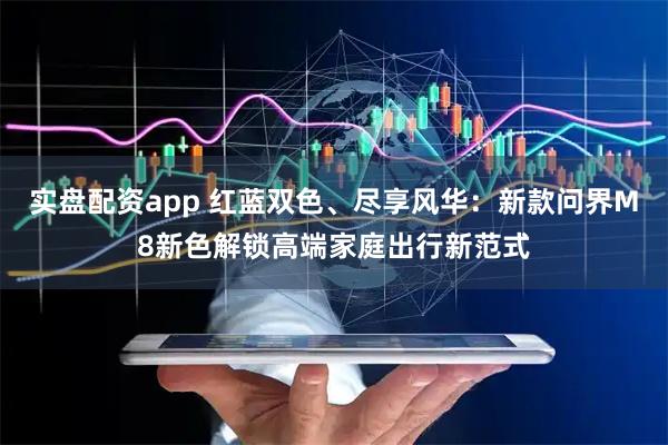 实盘配资app 红蓝双色、尽享风华：新款问界M8新色解锁高端家庭出行新范式