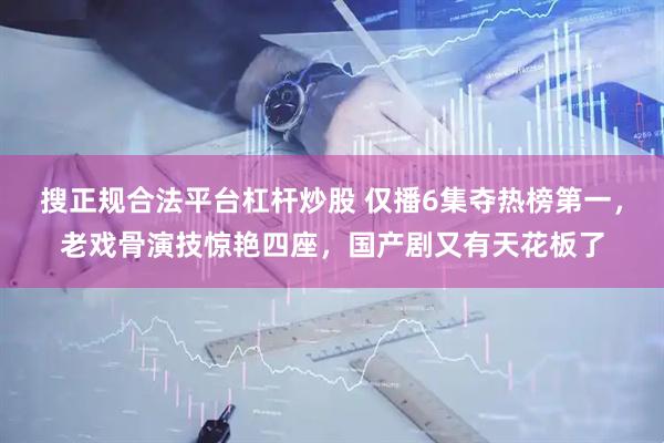 搜正规合法平台杠杆炒股 仅播6集夺热榜第一，老戏骨演技惊艳四座，国产剧又有天花板了