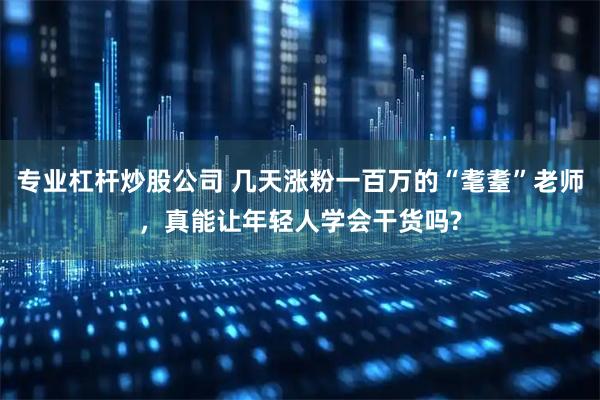 专业杠杆炒股公司 几天涨粉一百万的“耄耋”老师，真能让年轻人学会干货吗?