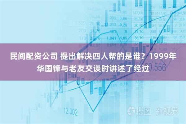 民间配资公司 提出解决四人帮的是谁？1999年华国锋与老友交谈时讲述了经过