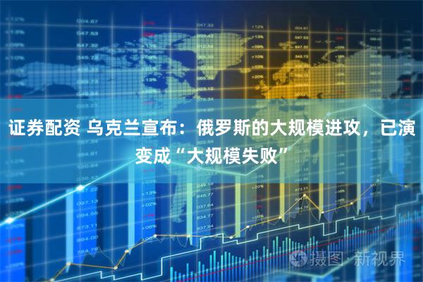 证券配资 乌克兰宣布：俄罗斯的大规模进攻，已演变成“大规模失败”