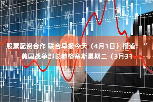 股票配资合作 联合早报今天（4月1日）报道：“美国战争部长赫格塞斯星期二（3月31