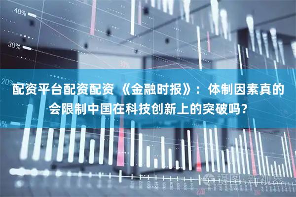 配资平台配资配资 《金融时报》：体制因素真的会限制中国在科技创新上的突破吗？