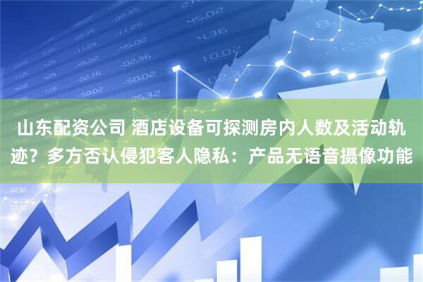 山东配资公司 酒店设备可探测房内人数及活动轨迹？多方否认侵犯客人隐私：产品无语音摄像功能