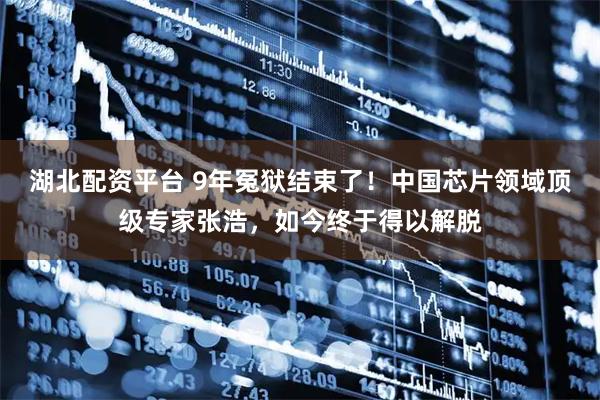 湖北配资平台 9年冤狱结束了！中国芯片领域顶级专家张浩，如今终于得以解脱
