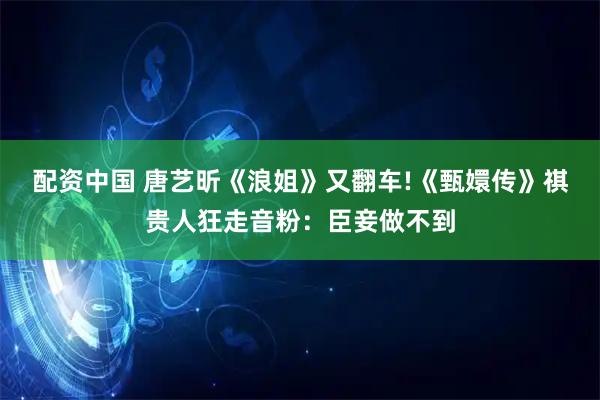配资中国 唐艺昕《浪姐》又翻车!《甄嬛传》祺贵人狂走音粉：臣妾做不到