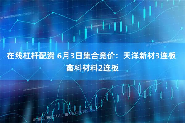 在线杠杆配资 6月3日集合竞价：天洋新材3连板 鑫科材料2连板