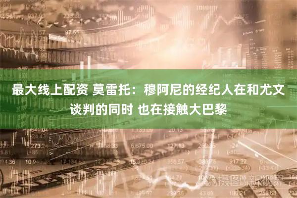最大线上配资 莫雷托：穆阿尼的经纪人在和尤文谈判的同时 也在接触大巴黎