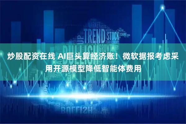 炒股配资在线 AI巨头算经济账！微软据报考虑采用开源模型降低智能体费用