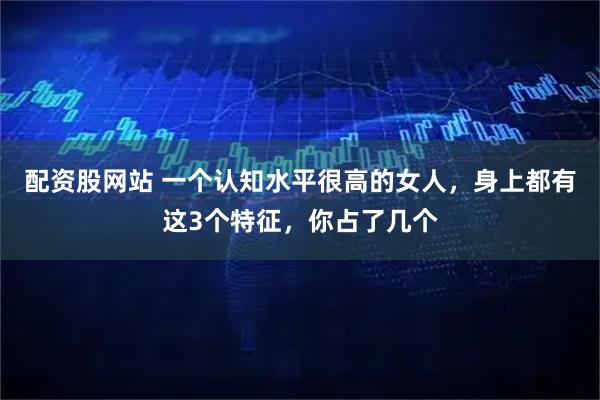 配资股网站 一个认知水平很高的女人，身上都有这3个特征，你占了几个