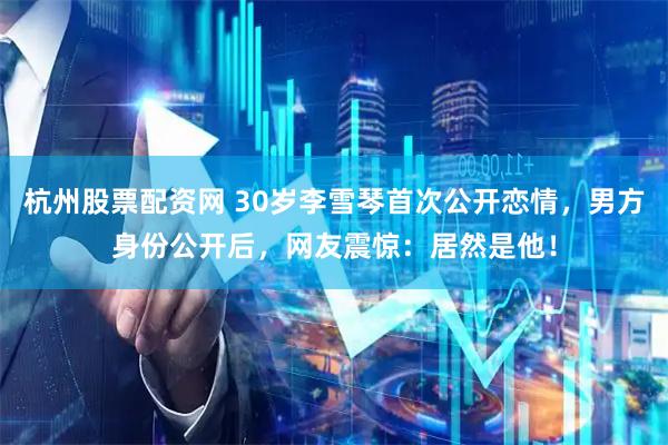 杭州股票配资网 30岁李雪琴首次公开恋情，男方身份公开后，网友震惊：居然是他！