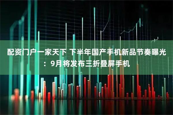 配资门户一家天下 下半年国产手机新品节奏曝光：9月将发布三折叠屏手机