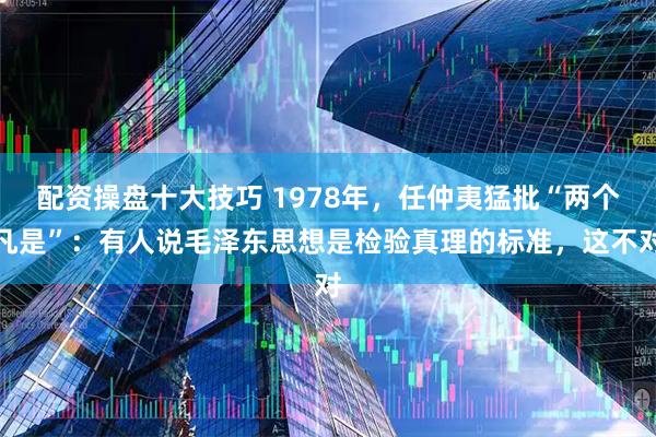 配资操盘十大技巧 1978年，任仲夷猛批“两个凡是”：有人说毛泽东思想是检验真理的标准，这不对