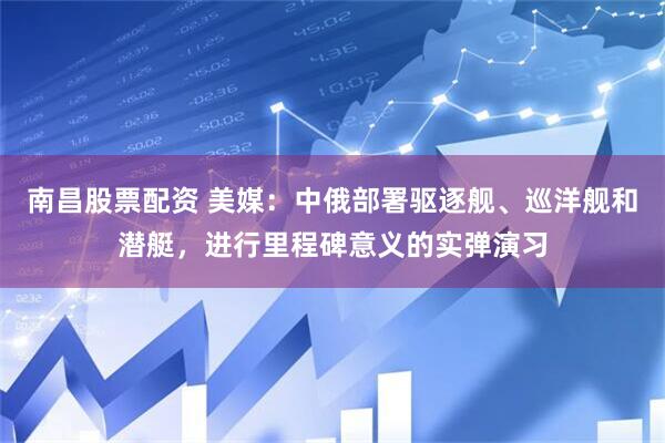 南昌股票配资 美媒：中俄部署驱逐舰、巡洋舰和潜艇，进行里程碑意义的实弹演习
