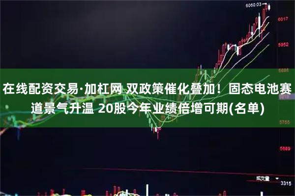 在线配资交易·加杠网 双政策催化叠加！固态电池赛道景气升温 20股今年业绩倍增可期(名单)