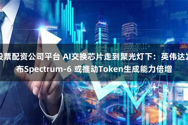 股票配资公司平台 AI交换芯片走到聚光灯下：英伟达发布Spectrum-6 或推动Token生成能力倍增