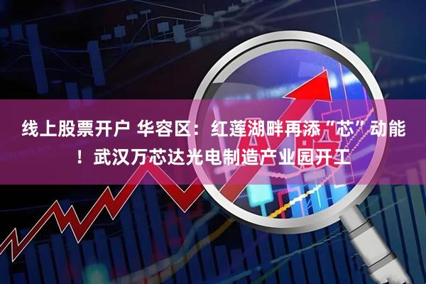 线上股票开户 华容区：红莲湖畔再添“芯”动能！武汉万芯达光电制造产业园开工