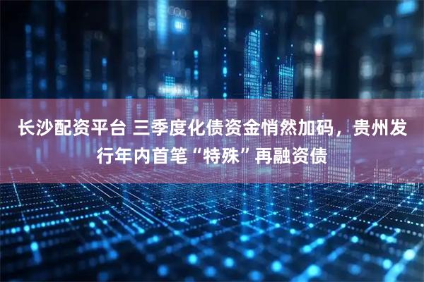 长沙配资平台 三季度化债资金悄然加码，贵州发行年内首笔“特殊”再融资债