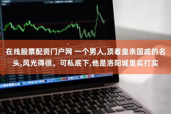 在线股票配资门户网 一个男人,顶着皇亲国戚的名头,风光得很。可私底下,他是洛阳城里实打实