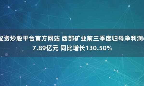 配资炒股平台官方网站 西部矿业前三季度归母净利润67.89亿元 同比增长130.50%